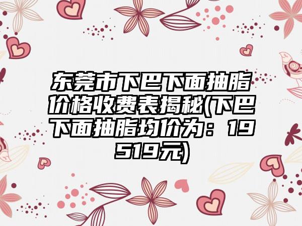 东莞市下巴下面抽脂价格收费表揭秘(下巴下面抽脂均价为：19519元)