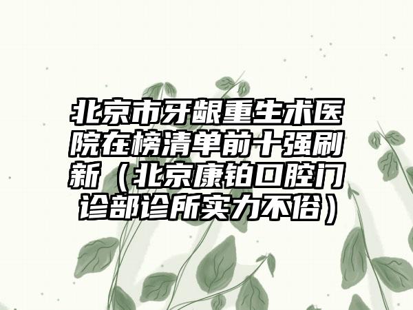 北京市牙龈重生术医院在榜清单前十强刷新（北京康铂口腔门诊部诊所实力不俗）