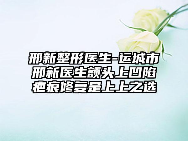 邢新整形医生-运城市邢新医生额头上凹陷疤痕修复是上上之选