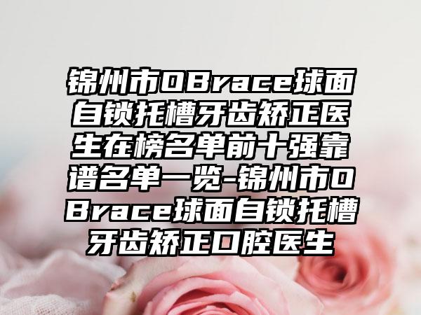 锦州市OBrace球面自锁托槽牙齿矫正医生在榜名单前十强靠谱名单一览-锦州市OBrace球面自锁托槽牙齿矫正口腔医生