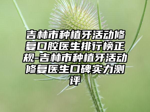 吉林市种植牙活动修复口腔医生排行榜正规-吉林市种植牙活动修复医生口碑实力测评