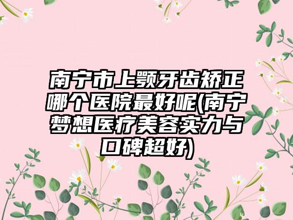 南宁市上颚牙齿矫正哪个医院最好呢(南宁梦想医疗美容实力与口碑超好)