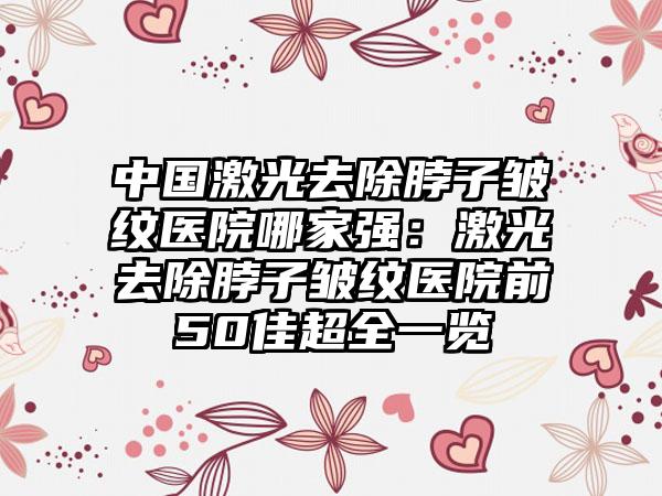 中国激光去除脖子皱纹医院哪家强：激光去除脖子皱纹医院前50佳超全一览