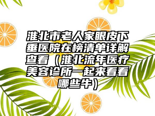 淮北市老人家眼皮下垂医院在榜清单详解查看（淮北流年医疗美容诊所一起来看看哪些牛）