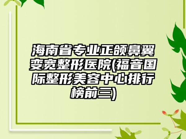 海南省专业正颌鼻翼变宽整形医院(福音国际整形美容中心排行榜前三)