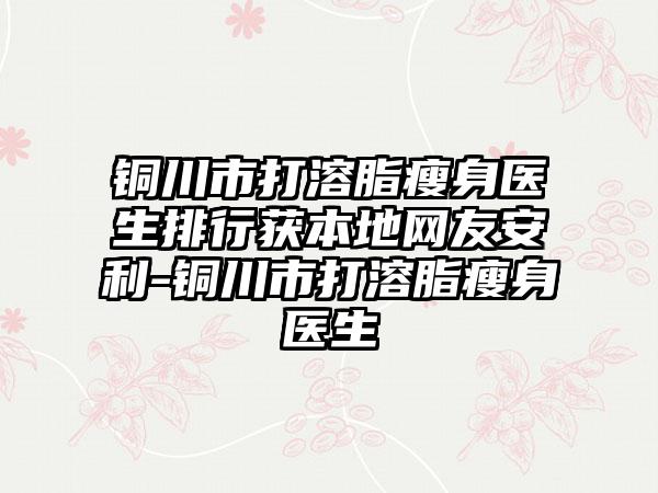 铜川市打溶脂瘦身医生排行获本地网友安利-铜川市打溶脂瘦身医生