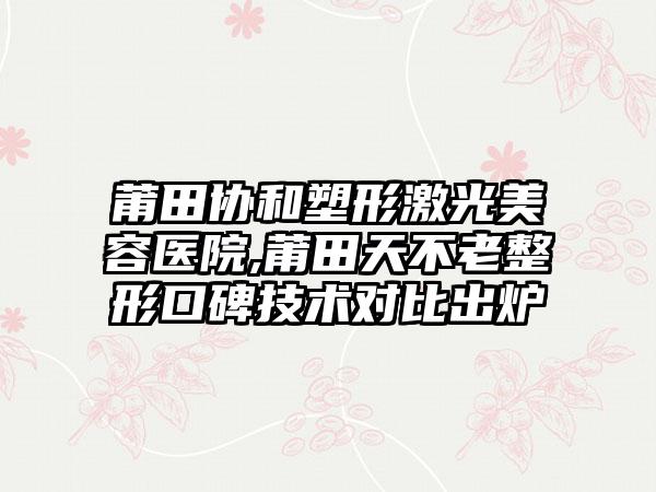 莆田协和塑形激光美容医院,莆田天不老整形口碑技术对比出炉