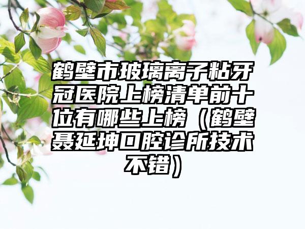 鹤壁市玻璃离子粘牙冠医院上榜清单前十位有哪些上榜（鹤壁聂延坤口腔诊所技术不错）