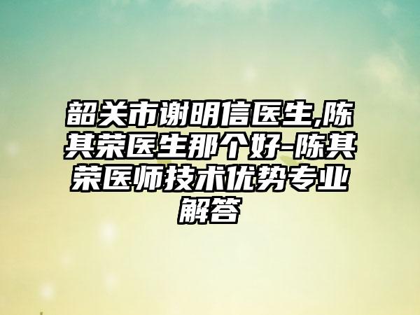 韶关市谢明信医生,陈其荣医生那个好-陈其荣医师技术优势专业解答