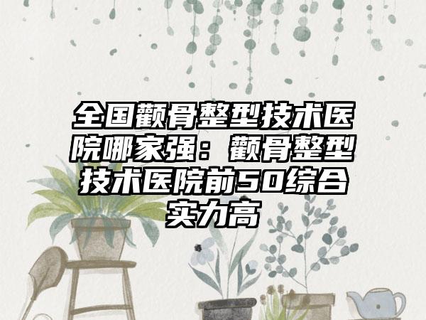 全国颧骨整型技术医院哪家强：颧骨整型技术医院前50综合实力高