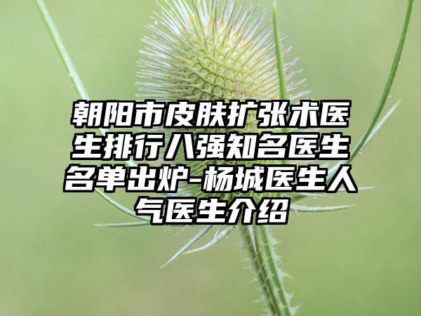 朝阳市皮肤扩张术医生排行八强知名医生名单出炉-杨城医生人气医生介绍