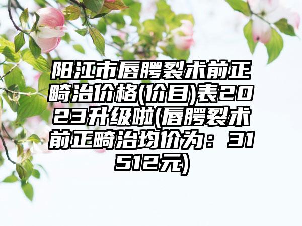 阳江市唇腭裂术前正畸治价格(价目)表2023升级啦(唇腭裂术前正畸治均价为：31512元)