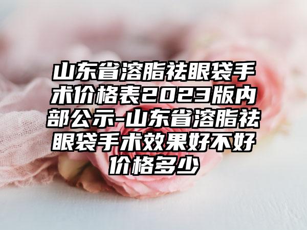 山东省溶脂祛眼袋手术价格表2023版内部公示-山东省溶脂祛眼袋手术效果好不好价格多少