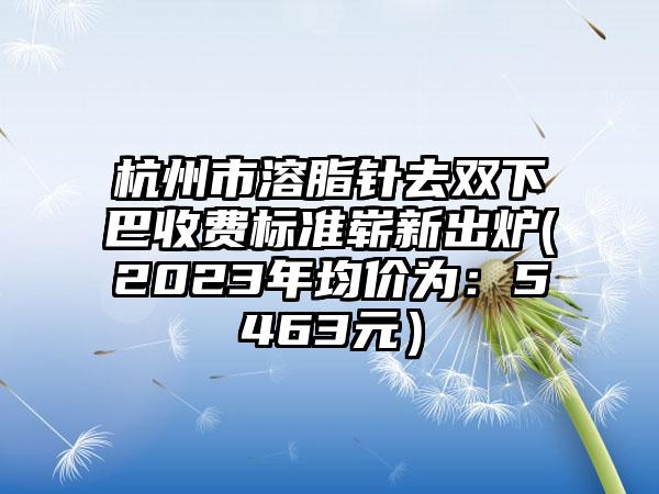 杭州市溶脂针去双下巴收费标准崭新出炉(2023年均价为：5463元）
