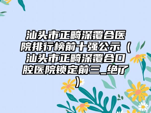 汕头市正畸深覆合医院排行榜前十强公示（汕头市正畸深覆合口腔医院锁定前三_绝了）