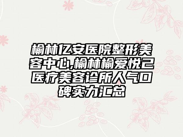 榆林亿安医院整形美容中心,榆林榆爱悦己医疗美容诊所人气口碑实力汇总