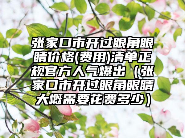 张家口市开过眼角眼睛价格(费用)清单正规官方人气爆出（张家口市开过眼角眼睛大概需要花费多少）