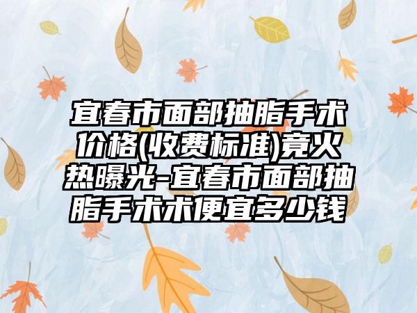 宜春市面部抽脂手术价格(收费标准)竟火热曝光-宜春市面部抽脂手术术便宜多少钱