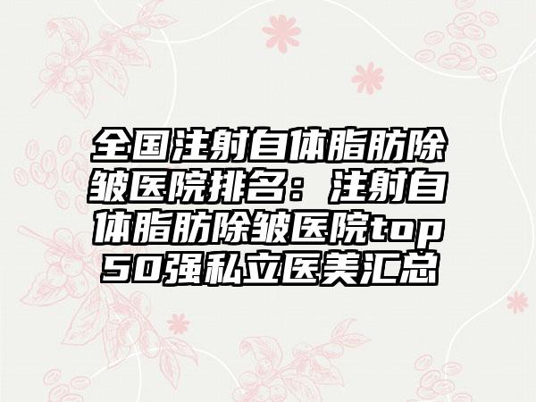 全国注射自体脂肪除皱医院排名：注射自体脂肪除皱医院top50强私立医美汇总