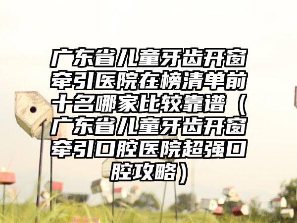 广东省儿童牙齿开窗牵引医院在榜清单前十名哪家比较靠谱（广东省儿童牙齿开窗牵引口腔医院超强口腔攻略）