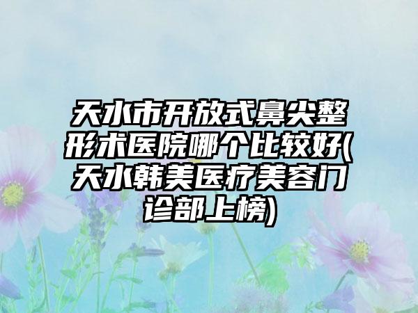 天水市开放式鼻尖整形术医院哪个比较好(天水韩美医疗美容门诊部上榜)