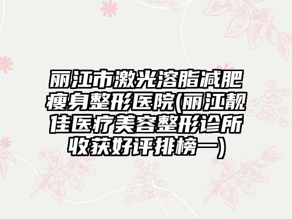 丽江市激光溶脂减肥瘦身整形医院(丽江靓佳医疗美容整形诊所收获好评排榜一)