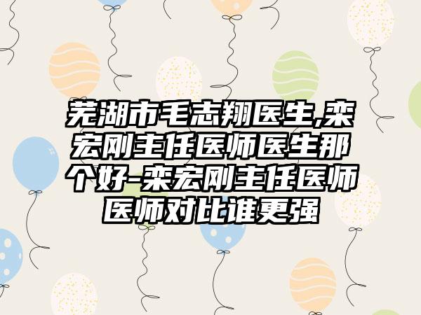 芜湖市毛志翔医生,栾宏刚主任医师医生那个好-栾宏刚主任医师医师对比谁更强