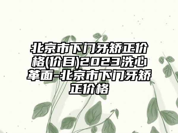 北京市下门牙矫正价格(价目)2023洗心革面-北京市下门牙矫正价格