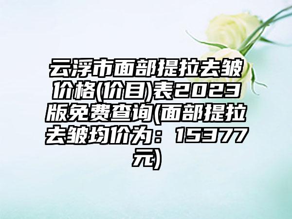 云浮市面部提拉去皱价格(价目)表2023版免费查询(面部提拉去皱均价为：15377元)