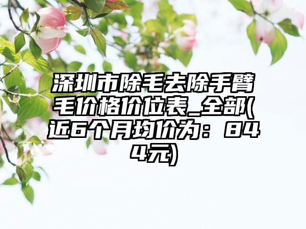 深圳市除毛去除手臂毛价格价位表_全部(近6个月均价为：844元)