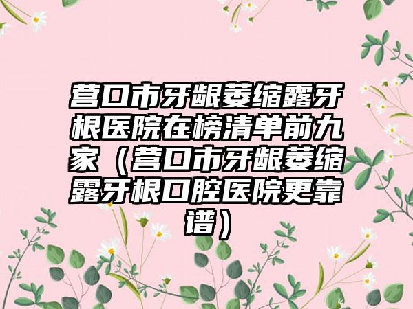 营口市牙龈萎缩露牙根医院在榜清单前九家（营口市牙龈萎缩露牙根口腔医院更靠谱）