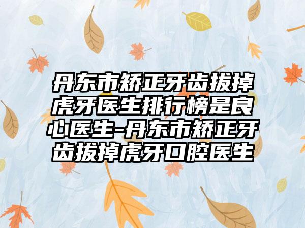 丹东市矫正牙齿拔掉虎牙医生排行榜是良心医生-丹东市矫正牙齿拔掉虎牙口腔医生