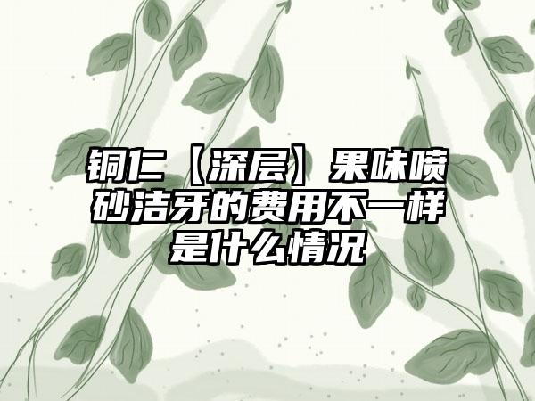 铜仁【深层】果味喷砂洁牙的费用不一样是什么情况