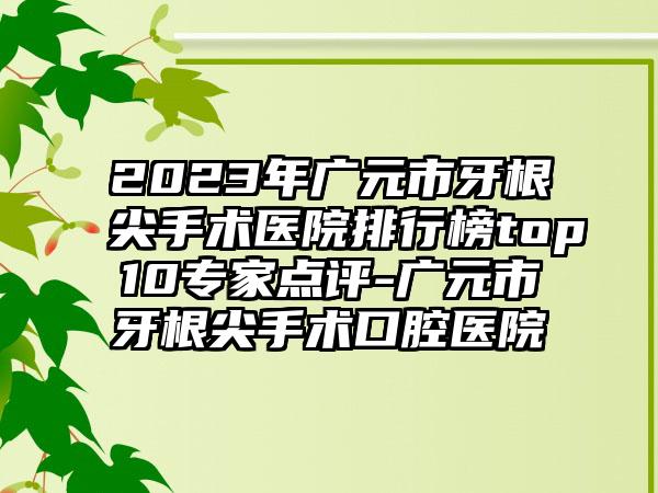 2023年广元市牙根尖手术医院排行榜top10专家点评-广元市牙根尖手术口腔医院