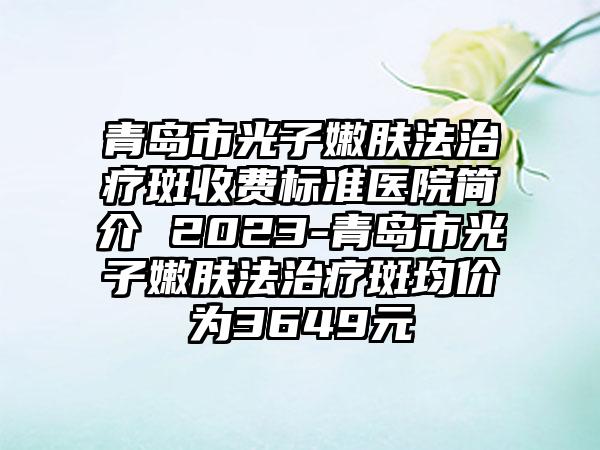 青岛市光子嫩肤法治疗斑收费标准医院简介 2023-青岛市光子嫩肤法治疗斑均价为3649元