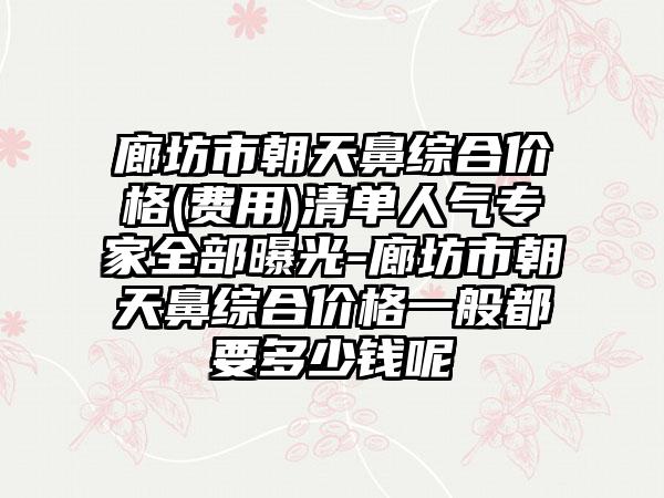 廊坊市朝天鼻综合价格(费用)清单人气专家全部曝光-廊坊市朝天鼻综合价格一般都要多少钱呢