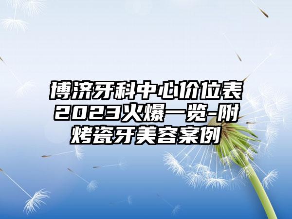 博济牙科中心价位表2023火爆一览-附烤瓷牙美容案例