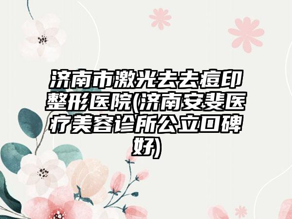 济南市激光去去痘印整形医院(济南安斐医疗美容诊所公立口碑好)