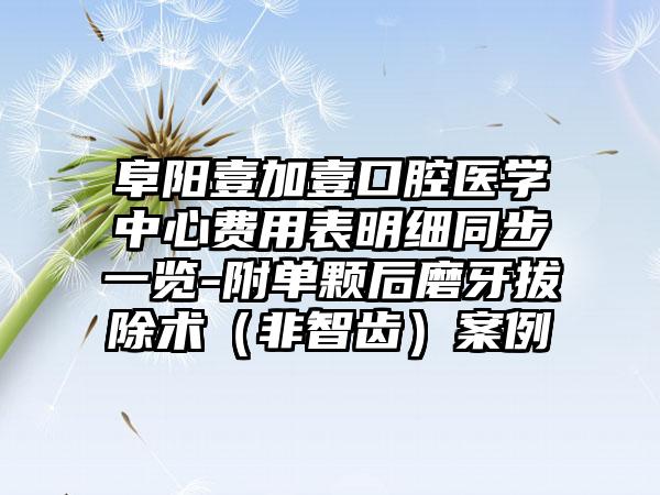 阜阳壹加壹口腔医学中心费用表明细同步一览-附单颗后磨牙拔除术（非智齿）案例