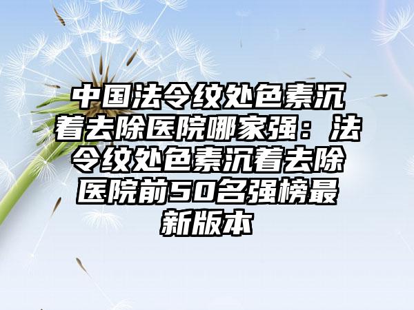 中国法令纹处色素沉着去除医院哪家强：法令纹处色素沉着去除医院前50名强榜最新版本