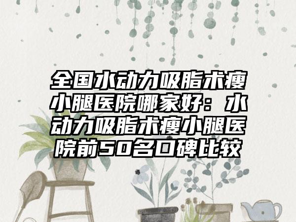 全国水动力吸脂术瘦小腿医院哪家好：水动力吸脂术瘦小腿医院前50名口碑比较