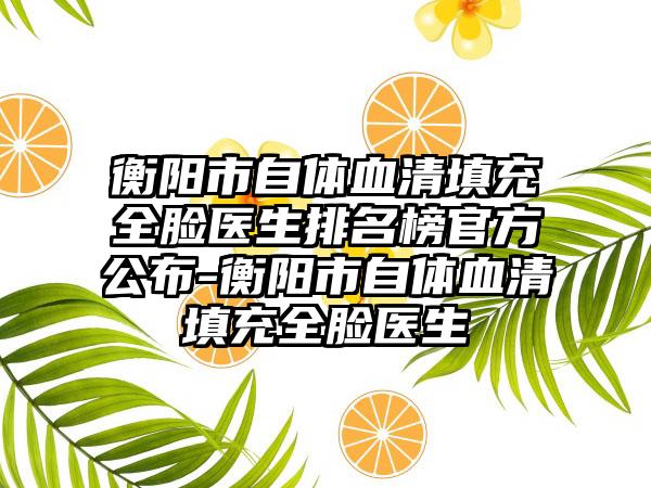 衡阳市自体血清填充全脸医生排名榜官方公布-衡阳市自体血清填充全脸医生