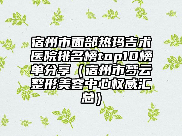 宿州市面部热玛吉术医院排名榜top10榜单分享（宿州市梦云整形美容中心权威汇总）