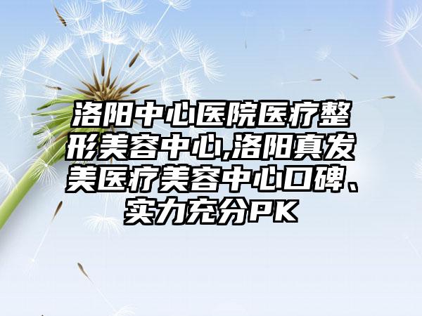 洛阳中心医院医疗整形美容中心,洛阳真发美医疗美容中心口碑、实力充分PK