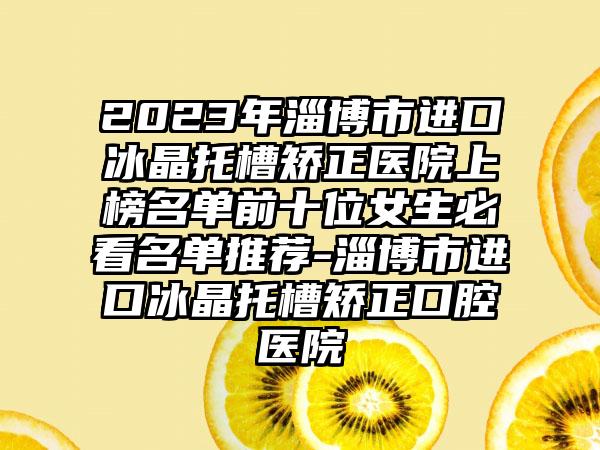 2023年淄博市进口冰晶托槽矫正医院上榜名单前十位女生必看名单推荐-淄博市进口冰晶托槽矫正口腔医院