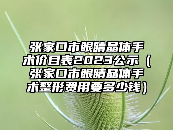 张家口市眼睛晶体手术价目表2023公示（张家口市眼睛晶体手术整形费用要多少钱）