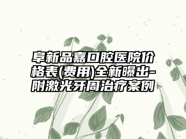 阜新品嘉口腔医院价格表(费用)全新曝出-附激光牙周治疗案例