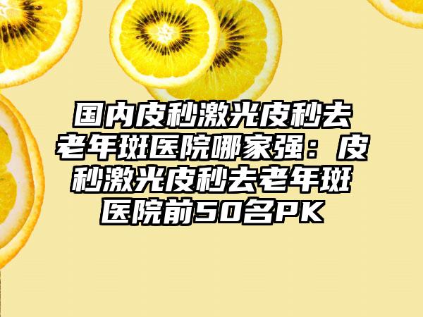 国内皮秒激光皮秒去老年斑医院哪家强：皮秒激光皮秒去老年斑医院前50名PK