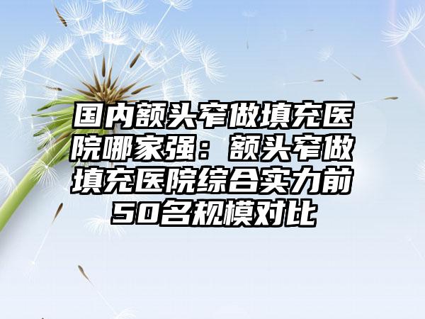 国内额头窄做填充医院哪家强：额头窄做填充医院综合实力前50名规模对比