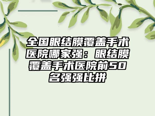 全国眼结膜覆盖手术医院哪家强：眼结膜覆盖手术医院前50名强强比拼